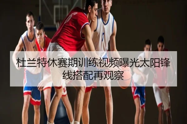 杜兰特休赛期训练视频曝光太阳锋线搭配再观察